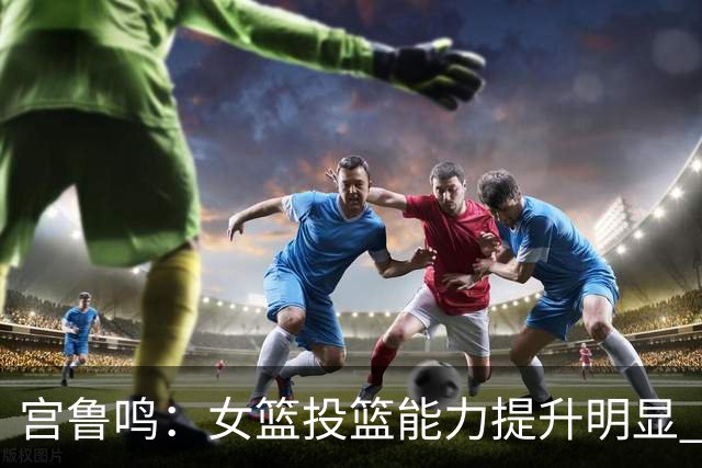 宫鲁鸣：女篮投篮能力提升明显 盼海外球员尽早归队