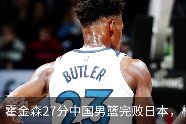 霍金森27分中国男篮完败日本，杨瀚森被完爆不值得托付
